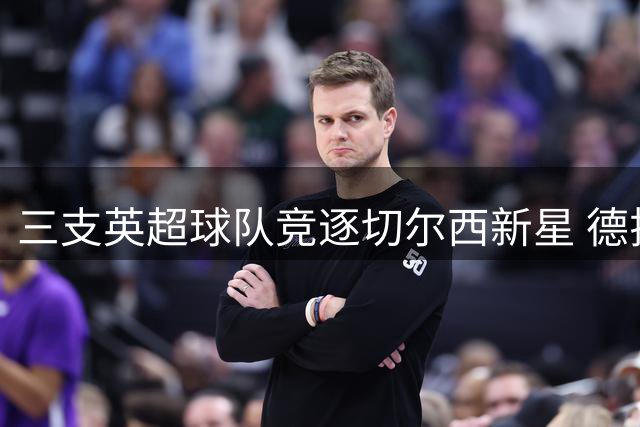 三支英超球队竞逐切尔西新星 德拉普转会费或达4000万镑