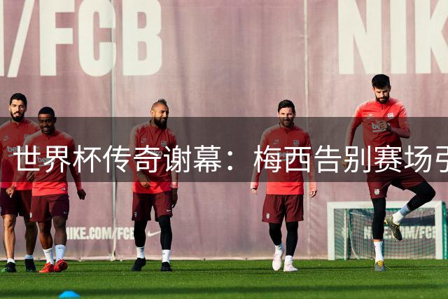 世界杯传奇谢幕：梅西告别赛场引发全球球迷无限感慨