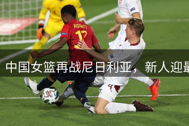 中国女篮再战尼日利亚，新人迎最后考验
