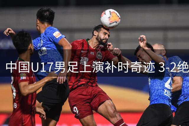 中国U17男足上演补时奇迹 3-2绝杀英超青训豪强迎开门红