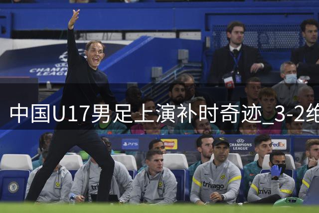 中国U17男足上演补时奇迹 3-2绝杀英超青训豪强迎开门红