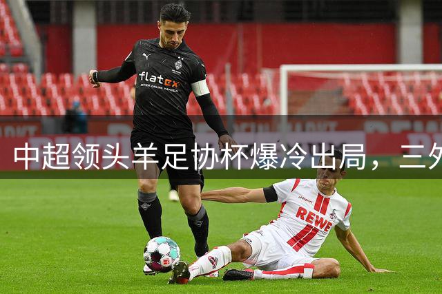 中超领头羊足协杯爆冷出局，三外援点球失手引热议