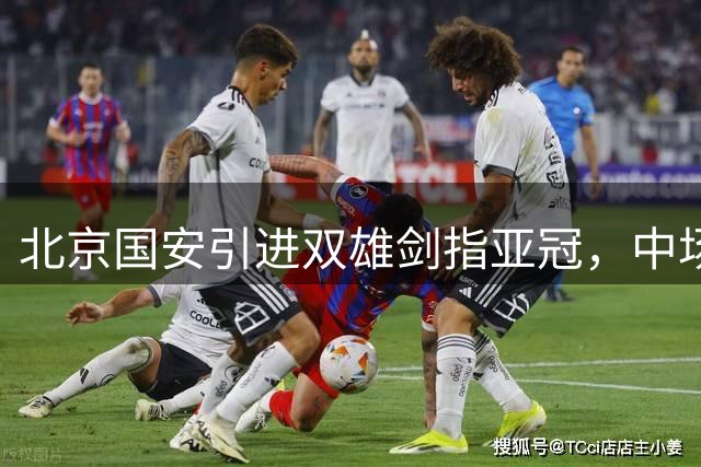 北京国安引进双雄剑指亚冠，中场悍将+锋线快马补强阵容