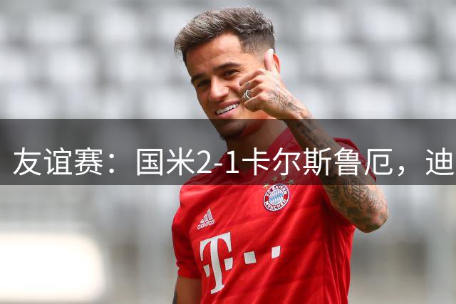 友谊赛：国米2-1卡尔斯鲁厄，迪乌夫补时梅开二度绝杀