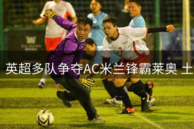 英超多队争夺AC米兰锋霸莱奥 土超球队或成潜在下家