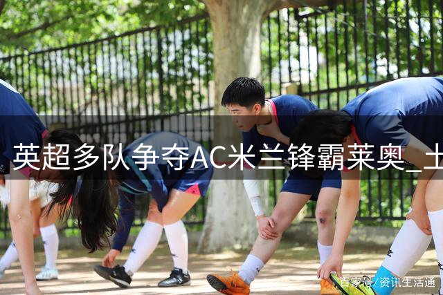 英超多队争夺AC米兰锋霸莱奥 土超球队或成潜在下家