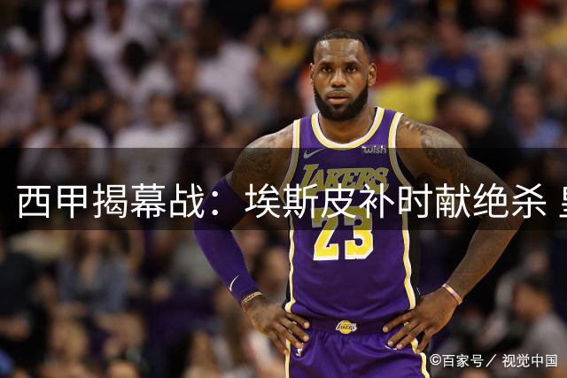西甲揭幕战：埃斯皮补时献绝杀 皇马艰难取开门红