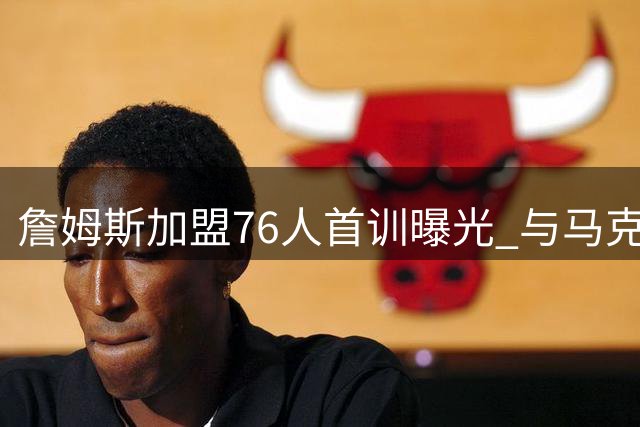 詹姆斯加盟76人首训曝光 与马克西合练备战新赛季引发热议