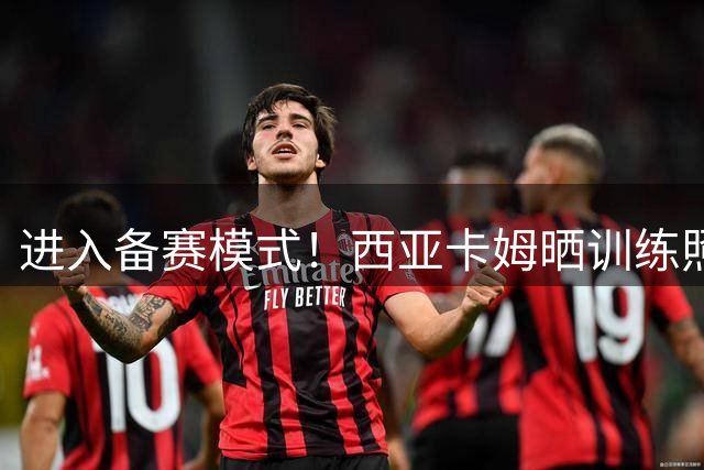 进入备赛模式！西亚卡姆晒训练照：一点一点打磨 一帧一帧记录